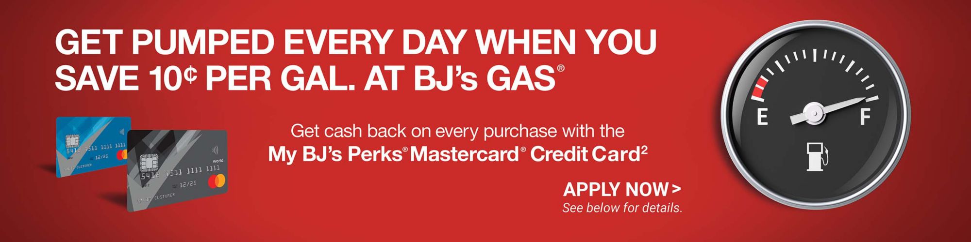 Get pumped every day when you save $0.10 per gal. at BJ's Gas®. Get cash back on every purchase witih the My BJ's Perks® Mastercard® Credit Card2. Apply Now > See below for details